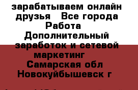 зарабатываем онлайн друзья - Все города Работа » Дополнительный заработок и сетевой маркетинг   . Самарская обл.,Новокуйбышевск г.